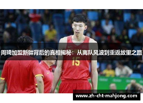 周琦加盟新疆背后的真相揭秘:从离队风波到重返故里之路 周琦加盟新疆背后的真相揭秘:从离队风波到重返故里之路