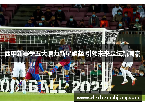 西甲新赛季五大潜力新星崛起 引领未来足坛新潮流