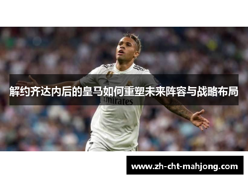 解约齐达内后的皇马如何重塑未来阵容与战略布局