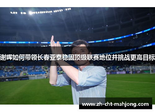 谢晖如何带领长春亚泰稳固顶级联赛地位并挑战更高目标 谢晖如何带领长春亚泰稳固顶级联赛地位并挑战更高目标