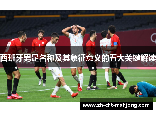 西班牙男足名称及其象征意义的五大关键解读 西班牙男足名称及其象征意义的五大关键解读