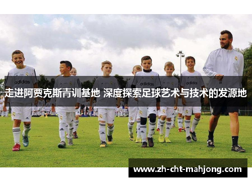 走进阿贾克斯青训基地 深度探索足球艺术与技术的发源地