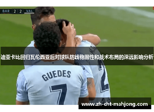 迪亚卡比回归瓦伦西亚后对球队防线稳固性和战术布局的深远影响分析 迪亚卡比回归瓦伦西亚后对球队防线稳固性和战术布局的深远影响分析
