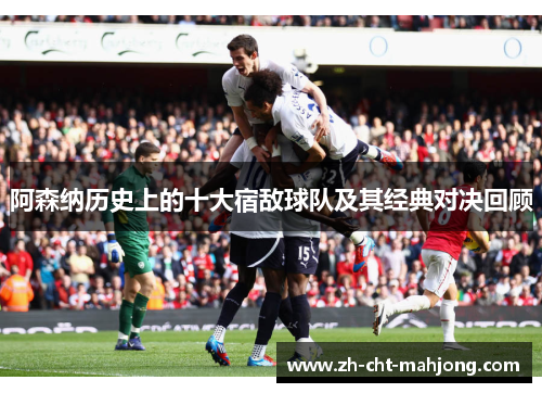 阿森纳历史上的十大宿敌球队及其经典对决回顾 阿森纳历史上的十大宿敌球队及其经典对决回顾